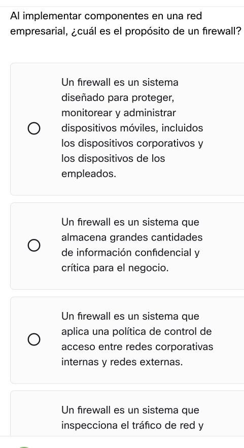 AI implementar componentes en una red
empresarial, ¿cuál es el propósito de un firewall?
Un firewall es un sistema
diseñado para proteger,
monitorear y administrar
dispositivos móviles, incluidos
los dispositivos corporativos y
los dispositivos de los
empleados.
Un firewall es un sistema que
almacena grandes cantidades
de información confidencial y
crítica para el negocio.
Un firewall es un sistema que
aplica una política de control de
acceso entre redes corporativas
internas y redes externas.
Un firewall es un sistema que
inspecciona el tráfico de red y