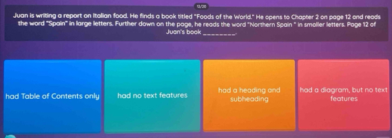 13/20
Juan is writing a report on Italian food. He finds a book titled "Foods of the World." He opens to Chapter 2 on page 12 and reads
the word "Spain" in large letters. Further down on the page, he reads the word "Northern Spain " in smaller letters. Page 12 of
Juan's book_
had Table of Contents only had no text features had a heading and subheading had a diagram, but no text features