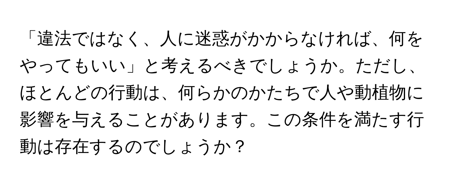 「違法ではなく、人に迷惑がかからなければ、何をやってもいい」と考えるべきでしょうか。ただし、ほとんどの行動は、何らかのかたちで人や動植物に影響を与えることがあります。この条件を満たす行動は存在するのでしょうか？