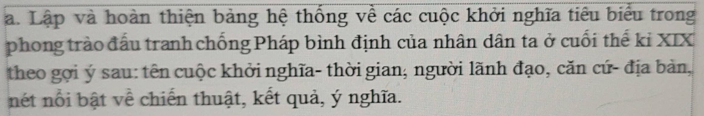 Lập và hoàn thiện bảng hệ thống về các cuộc khởi nghĩa tiểu biểu trong 
phong trào đấu tranh chống Pháp bình định của nhân dân ta ở cuối thế kỉ XIX 
theo gợi ý sau: tên cuộc khởi nghĩa- thời gian; người lãnh đạo, căn cứ- địa bản, 
nét nổi bật về chiến thuật, kết quả, ý nghĩa.