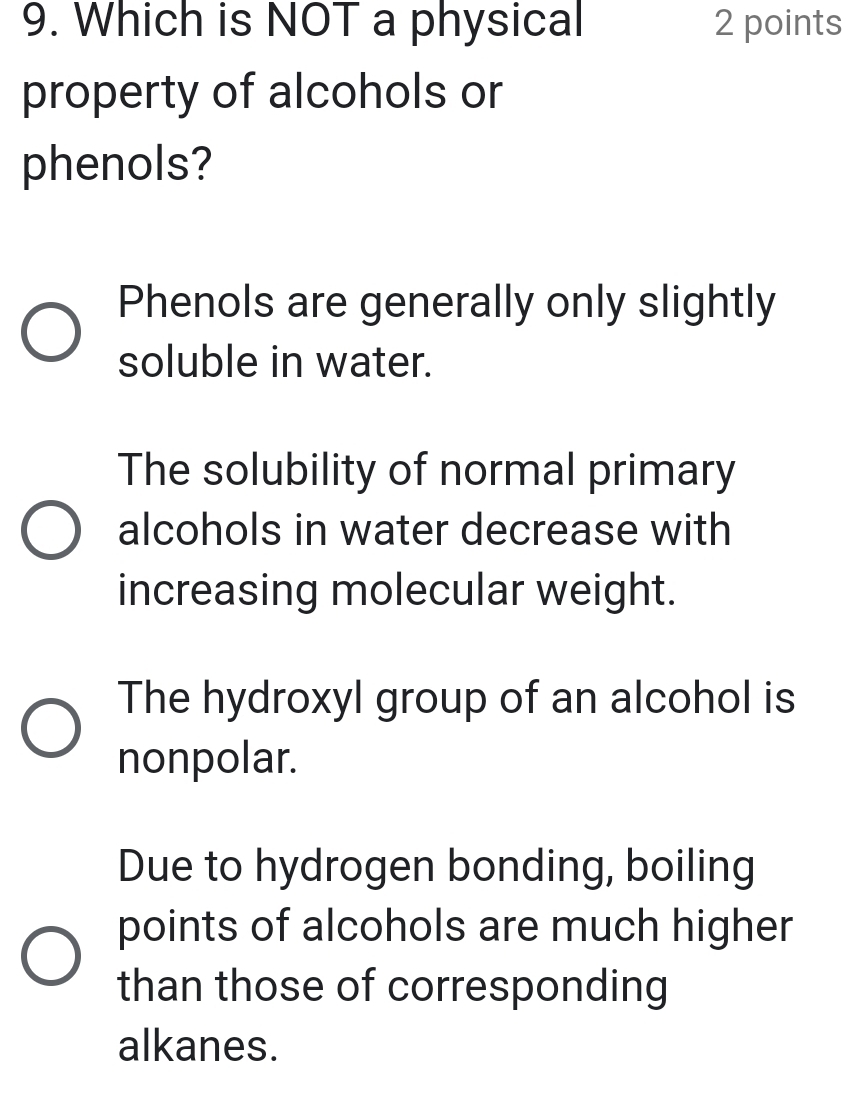 Which is NOT a physical 2 points
property of alcohols or
phenols?
Phenols are generally only slightly
soluble in water.
The solubility of normal primary
alcohols in water decrease with
increasing molecular weight.
The hydroxyl group of an alcohol is
nonpolar.
Due to hydrogen bonding, boiling
points of alcohols are much higher
than those of corresponding
alkanes.