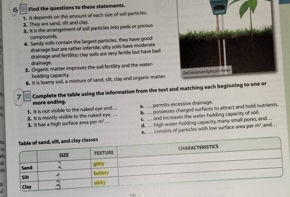 Find the questions to these statements.
1. It depends on the amount of each size of soil particles.
2. They are sand, silt and clay.
3. It is the arrangement of soil particles into peds or porous
compounds.
4. Sandy soils contain the largest particles, they have good
drainage but are rather infertile; silty soils have moderate
drainage and fertility; clay soils are very fertile but have bad
drainage.
5. Organic matter improves the soil fertility and the water-
holding capacity.
6. It is loamy soil, a mixture of sand, silt, clay and organic matter. 
7 I Complete the table using the information from the text and matching each b
more ending.
1. It is not visible to the naked eye and... a. .. permits excessive drainage.
2. It is mostly visible to the naked eye, . . . b. … possesses charged surfaces to attract and hold nutrients.
3. It has a high surface area per m^3. c. . and increases the water-holding capacity of soil.
d. . . high water-holding capacity, many small pores, and… .
e. . consists of particles with low surface area per m^3 , and...
mi
e s
wh
ni
ye
he
of
100