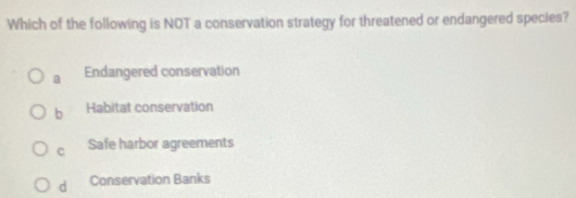 Which of the following is NOT a conservation strategy for threatened or endangered species?
a Endangered conservation
b Habitat conservation
c Safe harbor agreements
d Conservation Banks