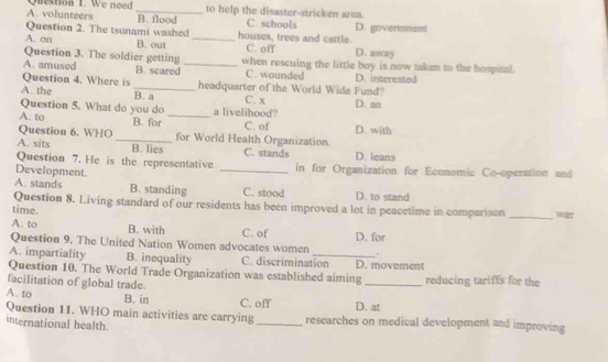 A. volunteers Question 1. We need _to help the disaster-stricken area. C. schools
B. flood
Question 2. The tsunami washed houses, trees and cattle D. govermment
A. on B. out _C. off D. away
Question 3. The soldier getting C. wounded
A. amused B. scared _when rescuing the little boy is now taken to the hospital.
Question 4. Where is _headquarter of the World Wide Fund? D. interested
A. the B. a C. x D. an
Question 5. What do you do a livelihood?
A. to B. for _C. of
Question 6. WHO _for World Health Organization. D. with
A. sits B. lies C. stands
Question 7. He is the representative D. leans
Development. _in for Organization for Economic Co-operation and
A. stands B. standing C. stood D. to stand
Question 8. Living standard of our residents has been improved a lot in peacetime in comparison
time. _war
A. to B. with C. of D. for
Question 9. The United Nation Women advocates women 
A. impartiality B. inequality C. discrimination D. movement
Question 10. The World Trade Organization was established aiming
facilitation of global trade. _reducing tarifts for the
A. to B. in C. off D. at
Question 11. WHO main activities are carrying_ researches on medical development and improving
international health.