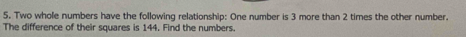 Two whole numbers have the following relationship: One number is 3 more than 2 times the other number. 
The difference of their squares is 144. Find the numbers.