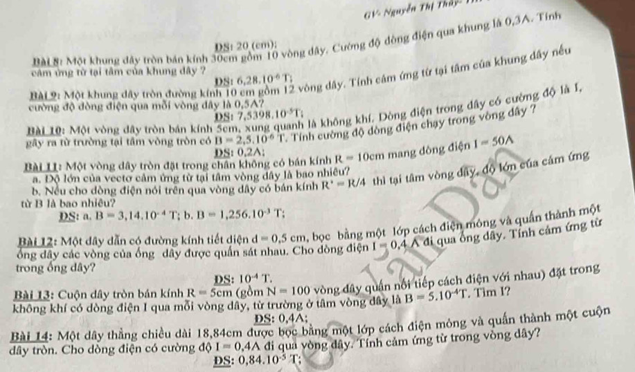 GV- Nguyễn Thị Thủy - 1
ài B: Một khung đây tròn bán kính 30cm gồm 10 vòng dây. Cường độ đòng điện qua khung là 0,3A. Tính
DS: 20 (cm);
BàL9: Một khung đây tròn đường kính 10 vòng dây. Tính câm ứng từ tại tâm của khung dây nều
cảm ứng từ tại tâm của khung đây ? 6,28.10^(-6)T;
DSt
cường độ đòng điện qua mỗi vòng đây là 0,5A7
D S:7,5398.10^(-5)T
Bài 10: Một vòng đây tròn bản kính 56
là không khí. Dòng điện trong dây có cường độ là I,
gây ra từ trường tại tâm vòng tròn có B=2,5,10^(-6)T Tính cường độ dòng điện chạy trong vòng dây ?
DS: 0.2A;
Bài L: Một vòng dây tròn đặt trong chân không có bán kính R=10cm mang dòng điện I=50A
b. Nều cho dòng điện nói trên qua vòng dây có bán kính R^2=R/4 thì tại tâm vòng dây, độ lớn của cảm ứng
a. Độ lớn của vecto cảm ứng từ tại tâm vòng dây là bao nhiều?
từ B là bao nhiêu?
DS: a. B=3,14.10^(-4)T; b. B=1,256.10^(-3)T
Bài 12: Một dây dẫn có đường kính tiết diện d =0.5cm bọc bằng một lớp cách điện mông và quần thành một
ổng đây các vòng của ống dây được quần sát ao dòng điện I = 0,4 A đi qua ống dây. Tính cảm ứng từ
trong ống dây?
DS: 10^(-4)T
Bài 13: Cuộn dây tròn bán kính R=5cm (gồm N=100 vòng đây quân nổi tiếp cách điện với nhau) đặt trong
không khí có dòng điện I qua mỗi vòng dây, từ trường ở tâm vòng đây là B=5.10^(-4)T. Tim I?
DS: 0,4A;
Bài 14: Một dây thẳng chiều dài 18,84cm được bọc bằng một lớp cách điện mỏng và quần thành một cuộn
dây tròn. Cho dồng điện có cường độ I=0.4A đi qua vòng đây. Tính cảm ứng từ trong vòng dây?
DS: 0,84.10^(-5)T :