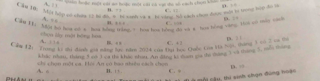 a quân hoặc một cái áo hoặc một cái cả vật thì số cách chọn khác 1
A. 13. D. 3 0 .
Câu 10: Một hộp có chứa 12 bi đó, 9 bi xanh và 8 bí vàng. Số cách chọn được một bi trong hộp đó là
B. 7 2 . C. 12.
A. 9 6
D. 2 9
Cầu I1: Một bó hoa có 6 hoa hồng trắng, 7 hoa hoa hồng đọ và 8 hoa hồng vàng. Hồi có mây cách
B. 8 6 4 C. 108
chọn lấy một bông hoa
D. 2 1
A. 3 1 6 B. 4 8. C. 4 2
Câu 12: Trong ki thi đánh giá năng lực năm 2024 của Đại học Quốc Gia Hà Nội, tháng 3 có 2 ca thị
khác nhau, tháng 5 cò 3 ca thi khác nhau. An đăng kí tham gia thi tháng 3 và tháng 5, mội tháng
chỉ chọn một ca. Hỏi An có bao nhiêu cách chọn
D. t0 .
A. 6. B. 15. C. 9.
môi câu, thi sinh chọn đúng hoạc