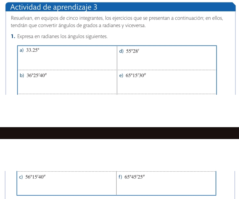 Actividad de aprendizaje 3
Resuelvan, en equipos de cinco integrantes, los ejercicios que se presentan a continuación; en ellos,
tendrán que convertir ángulos de grados a radianes y viceversa.
1. Expresa en radianes los ángulos siguientes.
c) 56°15'40'' f) 65°45'25''