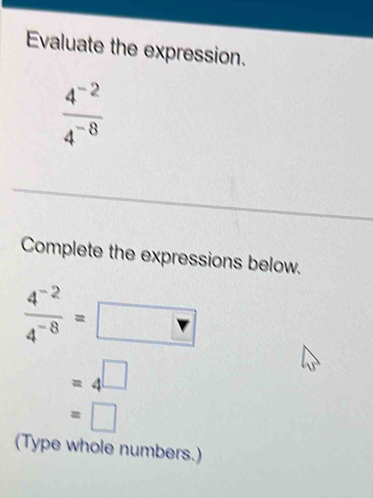 Evaluate the expression.
 (4^(-2))/4^(-8) 
Complete the expressions below.
 (4^(-2))/4^(-8) =
=4^(□)
=□
(Type whole numbers.)