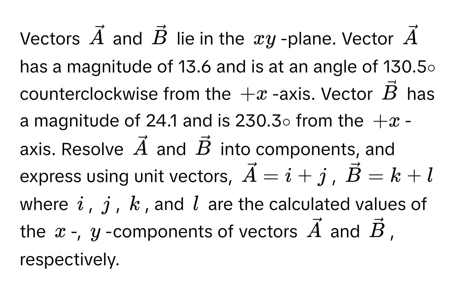 Vectors $vecA$ and $vecB$ lie in the $xy$-plane. Vector $vecA$ has a magnitude of 13.6 and is at an angle of 130.5∘ counterclockwise from the $+x$-axis. Vector $vecB$ has a magnitude of 24.1 and is 230.3∘ from the $+x$-axis. Resolve $vecA$ and $vecB$ into components, and express using unit vectors, $vecA = i + j$, $vecB = k + l$ where $i$, $j$, $k$, and $l$ are the calculated values of the $x$-, $y$-components of vectors $vecA$ and $vecB$, respectively.