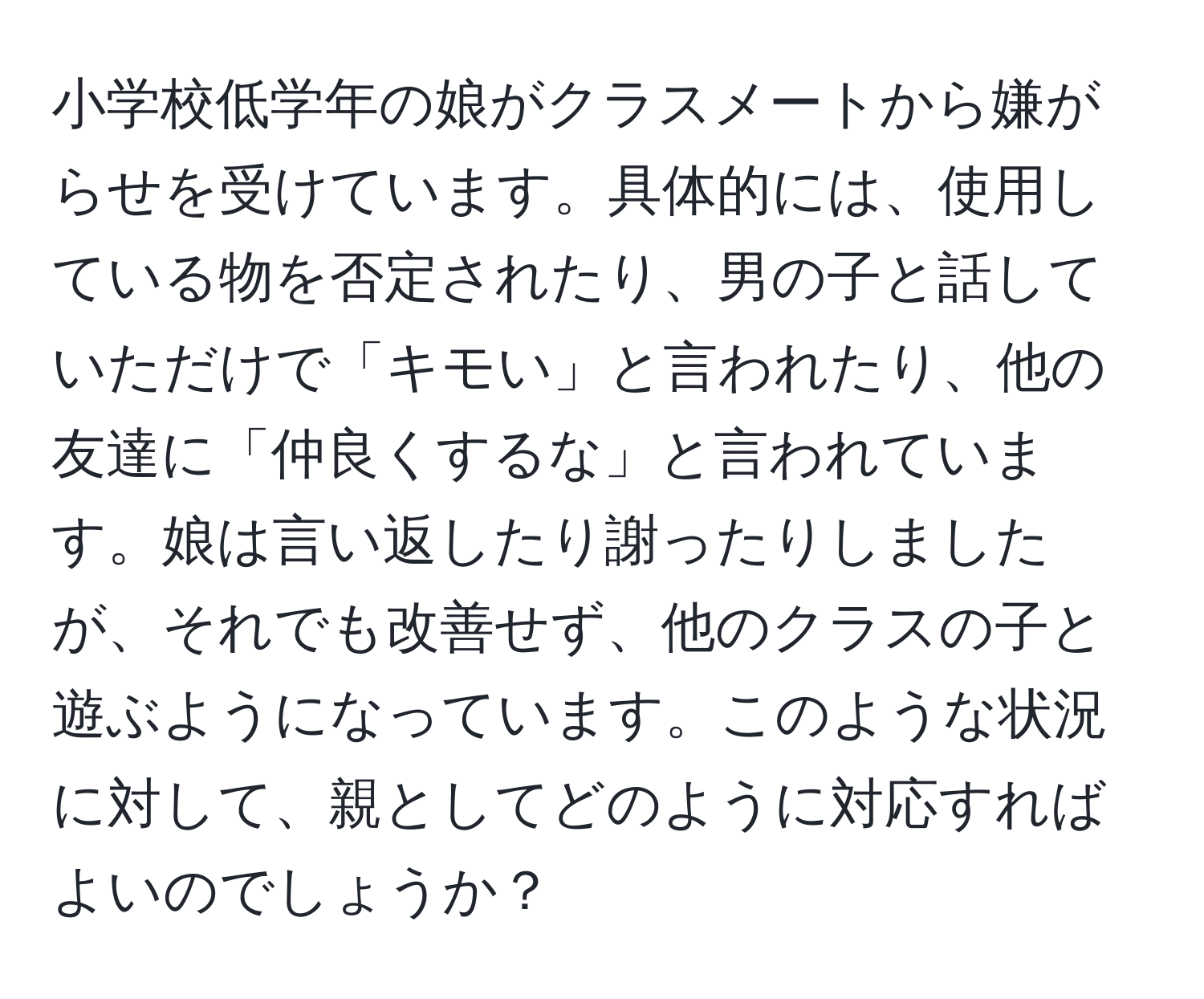 小学校低学年の娘がクラスメートから嫌がらせを受けています。具体的には、使用している物を否定されたり、男の子と話していただけで「キモい」と言われたり、他の友達に「仲良くするな」と言われています。娘は言い返したり謝ったりしましたが、それでも改善せず、他のクラスの子と遊ぶようになっています。このような状況に対して、親としてどのように対応すればよいのでしょうか？