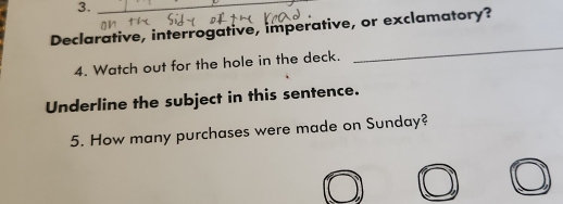 3._ 
Declarative, interrogative, imperative, or exclamatory? 
4. Watch out for the hole in the deck. 
_ 
Underline the subject in this sentence. 
5. How many purchases were made on Sunday?