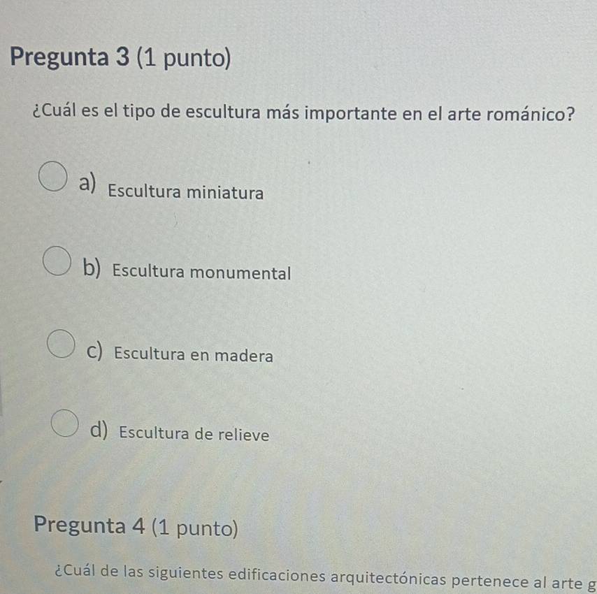 Pregunta 3 (1 punto)
¿Cuál es el tipo de escultura más importante en el arte románico?
a) Escultura miniatura
b) Escultura monumental
C) Escultura en madera
d) Escultura de relieve
Pregunta 4 (1 punto)
¿Cuál de las siguientes edificaciones arquitectónicas pertenece al arte g