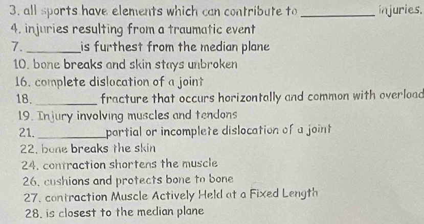 all sports have elements which can contribute to _injuries. 
4. injuries resulting from a traumatic event 
7. _is furthest from the median plane 
10. bone breaks and skin stays unbroken 
16. complete dislocation of a joint 
18._ fracture that occurs horizontally and common with overload 
19. Injury involving muscles and tendons 
21. _partial or incomplete dislocation of a joint 
22. bone breaks the skin 
24. contraction shortens the muscle 
26, cushions and protects bone to bone 
27. contraction Muscle Actively Held at a Fixed Length 
28. is closest to the median plane