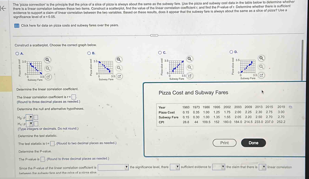 The 'pizza connection' is the principle that the price of a slice of pizza is always about the same as the subway fare. Use the pizza and subway cost data in the table below to determine whether
there is a linear correlation between these two items. Construct a scatterplot, find the value of the linear correlation coefficient r, and find the P-value of r. Determine whether there is sufficient
evidence to support a claim of linear correlation between the two variables. Based on these results, does it appear that the subway fare is always about the same as a slice of pizza? Use a
significance level of alpha =0.05.
Click here for data on pizza costs and subway fares over the years.
Construct a scatterplot. Choose the correct graph below.
A.
B.
C.
D.
3.5 o
Q
a 3.5 a
a
D
0
3.5 z  z 
Subway Fare Subway Fare Subway Fare Subway Fare 3.5 B
Determine the linear correlation coefficient.
Pizza Cost and Subway Fares
The linear correlation coefficient is r=□ .
(Round to three decimal places as needed.)
Determine the null and alterative hypotheses. Year 1960 1973 1986 1995 2002 2003 2009 2013 2015 2019
Pizza Cost 0.15 0.35 1.00 1.25 1.75 2.00 2.25 2.30 2.75 3.00
H_0:rho Subway Fare 0.15 0.30 1.00 1.35 1.55 2.05 2.20 2.50 2.70 2.70
H_1:rho
CPI 28.8 44 109.5 152 180.0 184.0 214.5 233.0 237.0 252.2
(Type integers or decimals. Do not round.)
Determine the test statistic
The test statistic is t=□ . (Round to two decimal places as needed.) Print Done
Determine the P-value.
The P-value is □ (Round to three decimal places as needed.
Since the P-value of the linear correlation coefficient is the significance level, there sufficient evidence to the claim that there is linear correlation
between the subway fare and the price of a nizza slice.