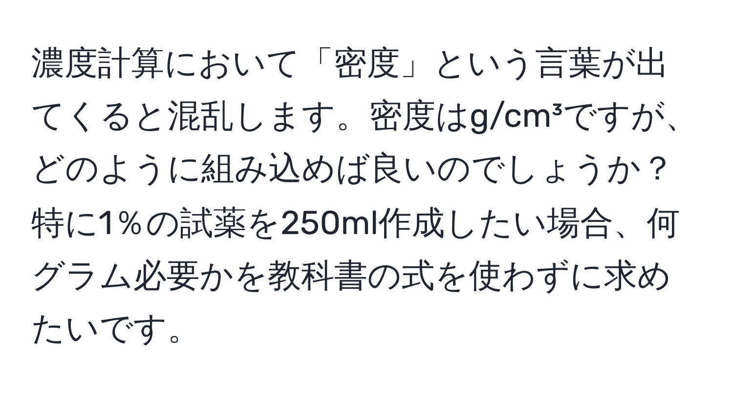 濃度計算において「密度」という言葉が出てくると混乱します。密度はg/cm³ですが、どのように組み込めば良いのでしょうか？特に1％の試薬を250ml作成したい場合、何グラム必要かを教科書の式を使わずに求めたいです。