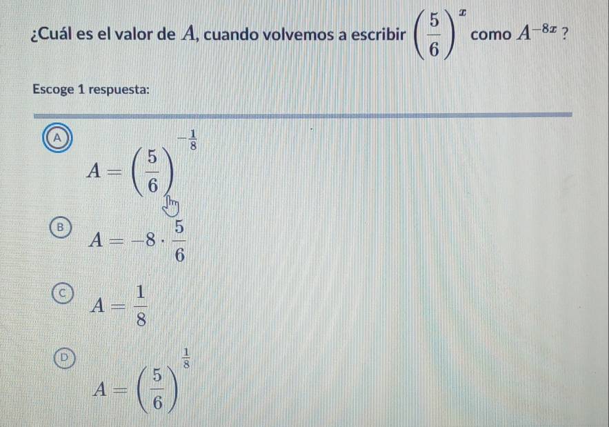 ¿Cuál es el valor de A, cuando volvemos a escribir ( 5/6 )^x como A^(-8x) ?
Escoge 1 respuesta:
A A=beginpmatrix  5/6 end(pmatrix)^(-frac 1)8
A=-8·  5/6 
A= 1/8 
A=( 5/6 )^ 1/8 