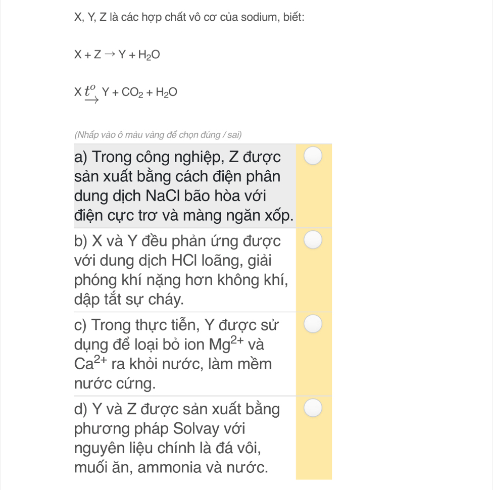 X, Y, Z là các hợp chất vô cơ của sodium, biết:
X+Zto Y+H_2O
Xt^0Y+CO_2+H_2O
(Nhấp vào ô màu vàng để chọn đúng / sai)
a) Trong công nghiệp, Z được
sản xuất bằng cách điện phân
dung dịch NaCl bão hòa với
điện cực trơ và màng ngăn xốp.
b) X và Y đều phản ứng được
với dung dịch HCI loãng, giải
phóng khí nặng hơn không khí,
dập tắt sự cháy.
c) Trong thực tiễn, Y được sử
dụng để loại bỏ ion Mg^(2+) và
Ca^(2+) ra khỏi nước, làm mềm
nước cứng.
d) Y và Z được sản xuất bằng
phương pháp Solvay với
nguyên liệu chính là đá vôi,
muối ăn, ammonia và nước.