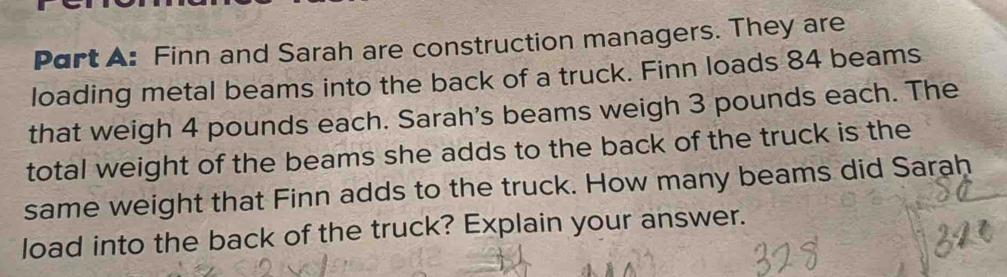 Finn and Sarah are construction managers. They are 
loading metal beams into the back of a truck. Finn loads 84 beams 
that weigh 4 pounds each. Sarah's beams weigh 3 pounds each. The 
total weight of the beams she adds to the back of the truck is the 
same weight that Finn adds to the truck. How many beams did Sarah 
load into the back of the truck? Explain your answer.