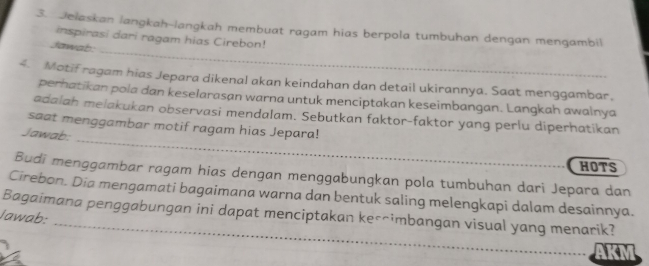 Jelaskan langkah-langkah membuat ragam hias berpola tumbuhan dengan mengambil 
_ 
inspirasi dari ragam hias Cirebon! 
Jawab: 
4. Motif ragam hias Jepara dikenal akan keindahan dan detail ukirannya. Saat menggambar, 
perhatikan pola dan keselarasan warna untuk menciptakan keseimbangan. Langkah awalnya 
_ 
adalah melakukan observasi mendalam. Sebutkan faktor-faktor yang perlu diperhatikan 
saat menggambar motif ragam hias Jepara! 
Jawab: 
HOTS 
Budi menggambar ragam hias dengan menggabungkan pola tumbuhan dari Jepara dan 
Cirebon. Dia mengamati bagaimana warna dan bentuk saling melengkapi dalam desainnya. 
Bagaimana penggabungan ini dapat menciptakan ke-^imbangan visual yang menarik? 
Jawab: