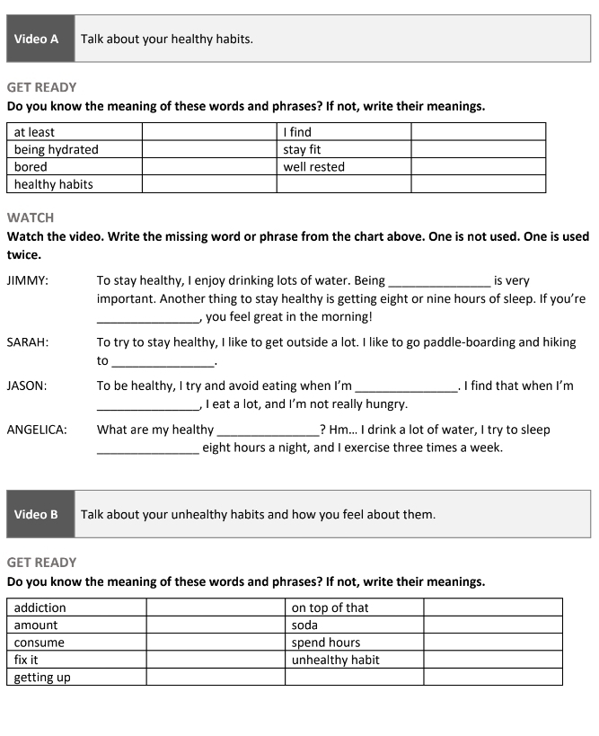 Video A Talk about your healthy habits. 
GET READY 
Do you know the meaning of these words and phrases? If not, write their meanings. 
WATCH 
Watch the video. Write the missing word or phrase from the chart above. One is not used. One is used 
twice. 
JIMMY: To stay healthy, I enjoy drinking lots of water. Being_ is very 
important. Another thing to stay healthy is getting eight or nine hours of sleep. If you’re 
_, you feel great in the morning! 
SARAH: To try to stay healthy, I like to get outside a lot. I like to go paddle-boarding and hiking 
to 
_' 
JASON: To be healthy, I try and avoid eating when I’m _. I find that when I'm 
_, I eat a lot, and I'm not really hungry. 
ANGELICA: What are my healthy _? Hm... I drink a lot of water, I try to sleep 
_eight hours a night, and I exercise three times a week. 
Video B Talk about your unhealthy habits and how you feel about them. 
GET READY 
Do you know the meaning of these words and phrases? If not, write their meanings.