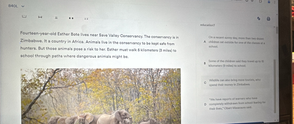 840L
W u 1T education?
Fourteen-year-old Esther Bote lives near Save Valley Conservancy. The conservancy is in On a recent sunny day, more than two dozen
Zimbabwe. It a country in Africa. Animals live in the conservancy to be kept safe from A children sat outside for one of the classes at a
school.
hunters. But those animals pose a risk to her. Esther must walk 5 kilometers (3 miles) to
school through paths where dangerous animals might be.
Some of the children said they travel up to 15
kilometers (9 miles) to school.
Wildlife can also bring more tourists, who
spend their money in Zimbabwe
"We have reports of learners who have
D completely withdrawn from school fearing for
their lives," Obert Masaraure said.