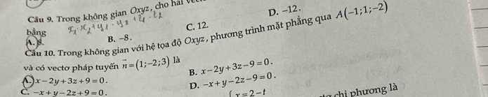 D. -12.
Cầu 9. Trong không gian Oxyz, cho hai Vềi
bằng
Cầu 10. Trong không gian với hệ tọa độ Oxyz , phương trình mặt phẳng qua A(-1;1;-2)
A. )B.
B. -8. C. 12.
và có vectơ pháp tuyến vector n=(1;-2;3) là x-2y+3z-9=0. 
B. -x+y-2z-9=0.
x-2y+3z+9=0.
D.
C. -x+y-2z+9=0. (x=2-t chi phương là