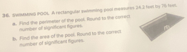 SWIMMING POOL A rectangular swimming pool measures 24.2 feet by 76 feet. 
a. Find the perimeter of the pool. Round to the correct 
number of significant figures. 
b. Find the area of the pool. Round to the correct 
number of significant figures.