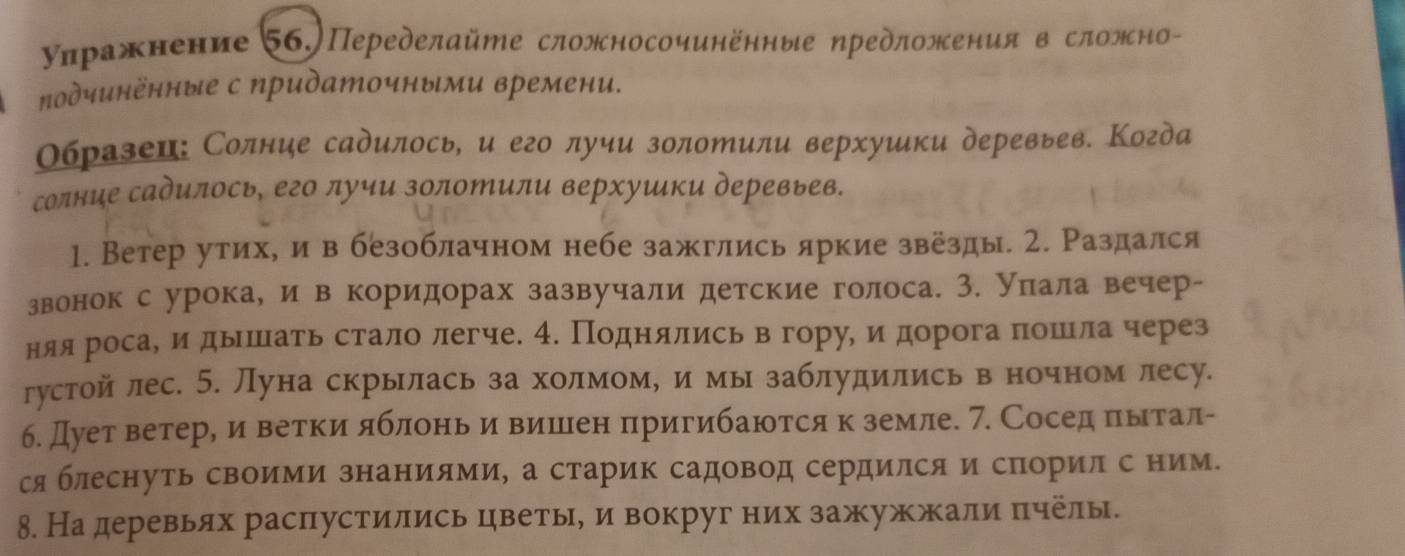 уηражнение 56.)Переделайте сложносочинённые ηредложения в сложно-
подчинённые с придаточными времени.
Οбразеи: Солние садилось, и его лучи золотили верхуики деревьев. Когда
солние садилось, его лучи золотили верхуики деревьев.
1. Ветер утих, и в безоблачном небе зажглись яркие звезды. 2. Раздался
звонок с урока, и в коридорах зазвучали детские голоса. 3. уπала вечер-
няя роса, идышать стало легче. 4. Поднллись в гору, идорогаπошла через
густой лес. 5. Луна скрылась за холмоме и мы заблудились в ночном лесу.
б. Дует ветере иα вееетркκΚиαяблеоньαδиаαвΒишееен πригибаюотся кδземле. 7. Соседαπιыιтал-
сяблеснуть своими знаниями, а старик садовод сердился и спорил с ним.
8. На деревьях расπпустились цветые и вокруг них зажужжали πчелы.