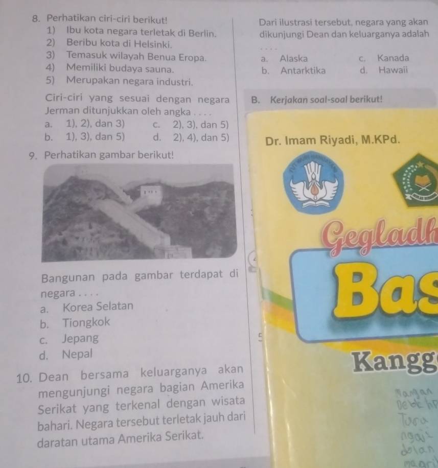 Perhatikan ciri-ciri berikut! Dari ilustrasi tersebut, negara yang akan
1) Ibu kota negara terletak di Berlin. dikunjungi Dean dan keluarganya adalah
2) Beribu kota di Helsinki.
3) Temasuk wilayah Benua Eropa. a. Alaska c. Kanada
4) Memiliki budaya sauna. b. Antarktika d. Hawaii
5) Merupakan negara industri.
Ciri-ciri yang sesuai dengan negara B. Kerjakan soal-soal berikut!
Jerman ditunjukkan oleh angka . . . .
a. 1), 2), dan 3) c. 2), 3), dan 5)
b. 1), 3), dan 5) d. 2), 4), dan 5) Dr. Imam Riyadi, M.KPd.
9. Perhatikan gambar berikut!
Gegladh
Bangunan pada gambar terdapat di
negara . . . .
a. Korea Selatan
Bas
b. Tiongkok
c. Jepang
d. Nepal
10. Dean bersama keluarganya akan
Kangg
mengunjungi negara bagian Amerika
Serikat yang terkenal dengan wisata
bahari. Negara tersebut terletak jauh dari
daratan utama Amerika Serikat.