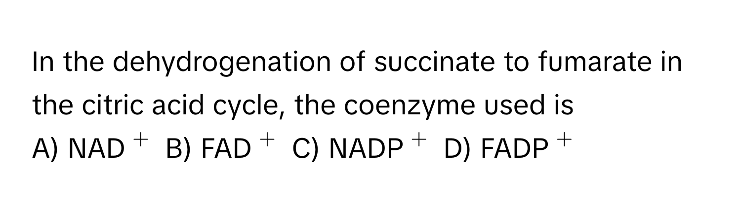 In the dehydrogenation of succinate to fumarate in the citric acid cycle, the coenzyme used is

A) NAD$^+$ B) FAD$^+$ C) NADP$^+$ D) FADP$^+$