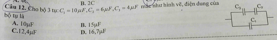 4C B. 2C
Câu 12. Cho bộ 3 tụ: C_1=10mu F,C_2=6mu F,C_3=4mu F mắc như hình vẽ, điện dung của 
bộ tụ là
A. 10µF B. 15μF
C.12,4μF D. 16,7µF