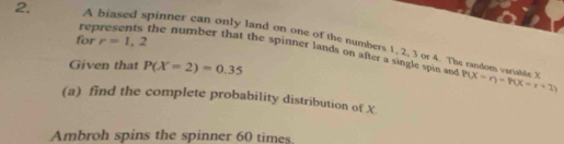 A biased spinner can only land on one of the numbers 1. 2, 3 or 4. The 
for r=1,2
2. represents the number that the spinner lands on after a single spin and 
Given that P(X=2)=0.35
M
X
P(X=r)=P(X=r+2)
(a) find the complete probability distribution of X. 
Ambroh spins the spinner 60 times.