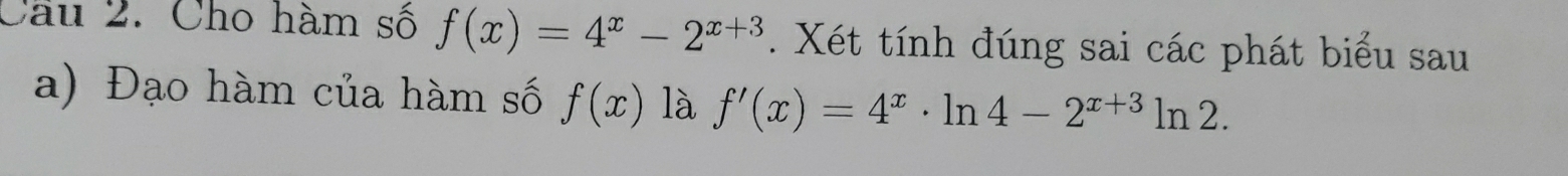 Cầu 2. Cho hàm số f(x)=4^x-2^(x+3). Xét tính đúng sai các phát biểu sau
a) Đạo hàm của hàm số f(x) là f'(x)=4^x· ln 4-2^(x+3)ln 2.