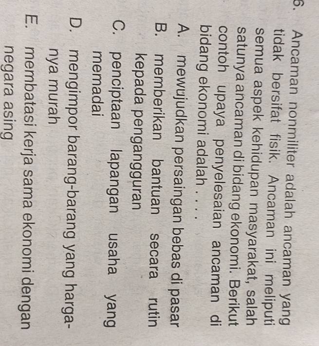 Ancaman nonmiliter adalah ancaman yang
tidak bersifat fisik. Ancaman ini meliputi
semua aspek kehidupan masyarakat, salah
satunya ancaman di bidang ekonomi. Berikut
contoh upaya penyelesaian ancaman di
bidang ekonomi adalah . . . .
A. mewujudkan persaingan bebas di pasar
B. memberikan bantuan secara rutin
kepada pengangguran
C. penciptaan lapangan usaha yang
memadai
D. mengimpor barang-barang yang harga-
nya murah
E. membatasi kerja sama ekonomi dengan
negara asing