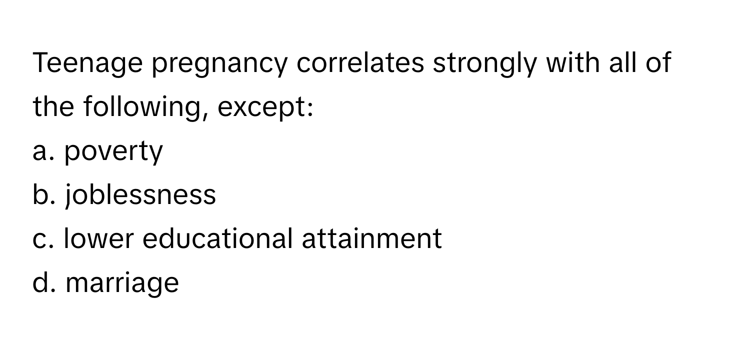 Teenage pregnancy correlates strongly with all of the following, except:

a. poverty
b. joblessness
c. lower educational attainment
d. marriage