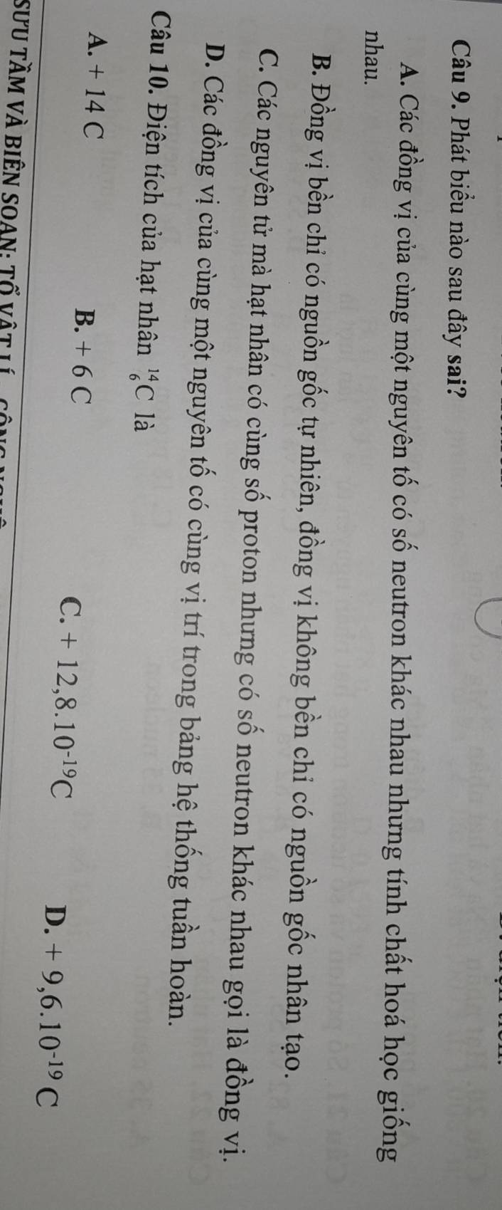 Phát biểu nào sau đây sai?
A. Các đồng vị của cùng một nguyên tố có số neutron khác nhau nhưng tính chất hoá học giống
nhau.
B. Đồng vị bền chỉ có nguồn gốc tự nhiên, đồng vị không bền chỉ có nguồn gốc nhân tạo.
C. Các nguyên tử mà hạt nhân có cùng số proton nhưng có số neutron khác nhau gọi là đồng vị.
D. Các đồng vị của cùng một nguyên tố có cùng vị trí trong bảng hệ thống tuần hoàn.
Câu 10. Điện tích của hạt nhân _6^((14)C là
A. + 14 C B. + 6 C
C. +12, 8.10^-19)C D. +9, 6.10^(-19)C
SƯU TầM VÀ BiÊN SOAN: Tổ vật Lí