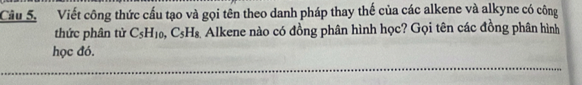 Cầu 5. Viết công thức cấu tạo và gọi tên theo danh pháp thay thế của các alkene và alkyne có công 
thức phân tử C_5H_10, C_5H_8 Alkene nào có đồng phân hình học? Gọi tên các đồng phân hình 
học đó.