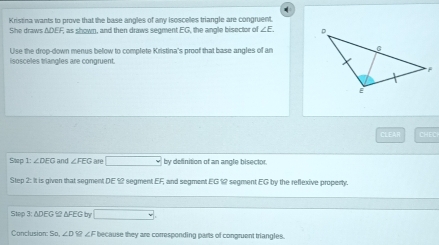 Kristina wants to prove that the base angles of any isoscelles triangle are congruent 
She draws ΔDEF, as shown, and then draws segment EG, the angle bisector of ∠ E
Use the drop-down menus below to complete Kristina's proof that base angles of an 
isosceles triangles are congruent. 
CLEAR CHEC 
Step 1: ∠ DEG and ∠ FEG are □ by definition of an angle bisector, 
Step 2: It is given that segment DE ≌ segment EF, and segment EG 12 segment EG by the reflexive propenty. 
Step 3: △DEG ≌ △FEG by □
Conclusion: So. ∠ D ∠ F because they are corresponding parts of congruent triangles