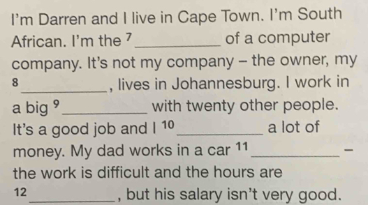 I'm Darren and I live in Cape Town. I'm South 
African. I'm the 7 _of a computer 
company. It's not my company - the owner, my
8
_, lives in Johannesburg. I work in 
a big 9 _with twenty other people. 
It's a good job and I 10_ a lot of 
money. My dad works in a car 11_ 

the work is difficult and the hours are
12
_, but his salary isn't very good.