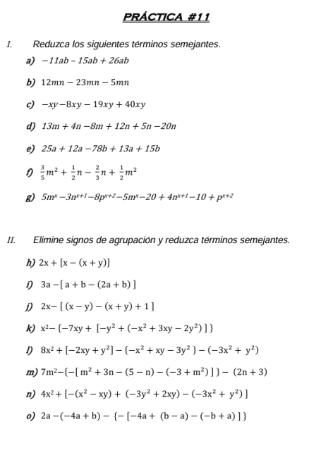 PRÁCTICA #11
I. Reduzca los siguientes términos semejantes.
a) -11ab-15ab+26ab
b) 12mn-23mn-5mn
c) -xy-8xy-19xy+40xy
d) 13m+4n-8m+12n+5n-20n
e) 25a+12a-78b+13a+15b
 3/5 m^2+ 1/2 n- 2/3 n+ 1/2 m^2
g) 5m^x-3n^(x+1)-8p^(x+2)-5m^x-20+4n^(x+1)-10+p^(x+2)
II. Elimine signos de agrupación y reduzca términos semejantes.
h) 2x+[x-(x+y)]
i) 3a-[a+b-(2a+b)]
j) 2x-[(x-y)-(x+y)+1]
k) x^2- -7xy+[-y^2+(-x^2+3xy-2y^2)]
1) 8x^2+[-2xy+y^2]- -x^2+xy-3y^2 -(-3x^2+y^2)
m) 7m^2- -[m^2+3n-(5-n)-(-3+m^2)] -(2n+3)
n) 4x^2+[-(x^2-xy)+(-3y^2+2xy)-(-3x^2+y^2)]
o) 2a-(-4a+b)- -[-4a+(b-a)-(-b+a)]