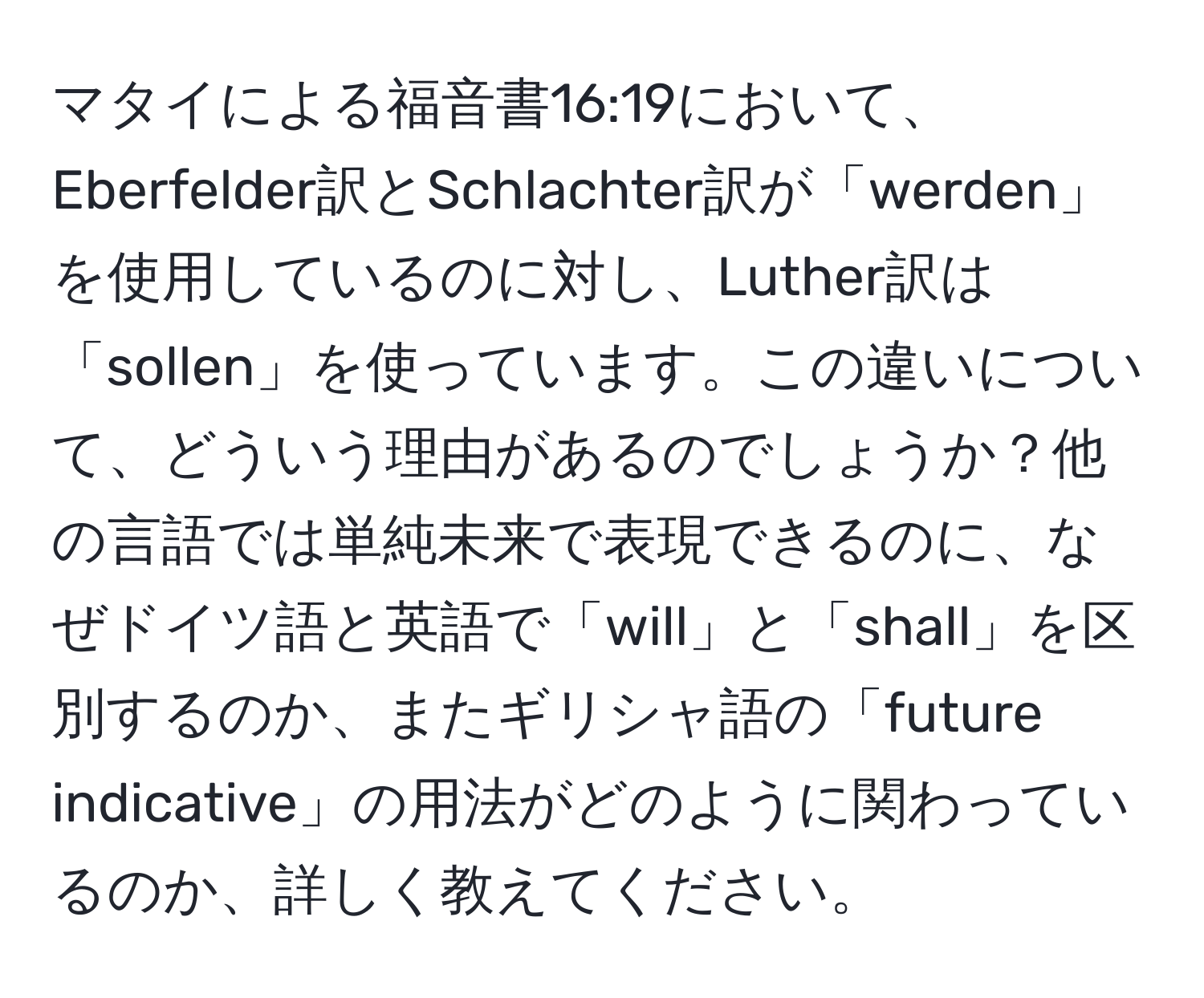 マタイによる福音書16:19において、Eberfelder訳とSchlachter訳が「werden」を使用しているのに対し、Luther訳は「sollen」を使っています。この違いについて、どういう理由があるのでしょうか？他の言語では単純未来で表現できるのに、なぜドイツ語と英語で「will」と「shall」を区別するのか、またギリシャ語の「future indicative」の用法がどのように関わっているのか、詳しく教えてください。