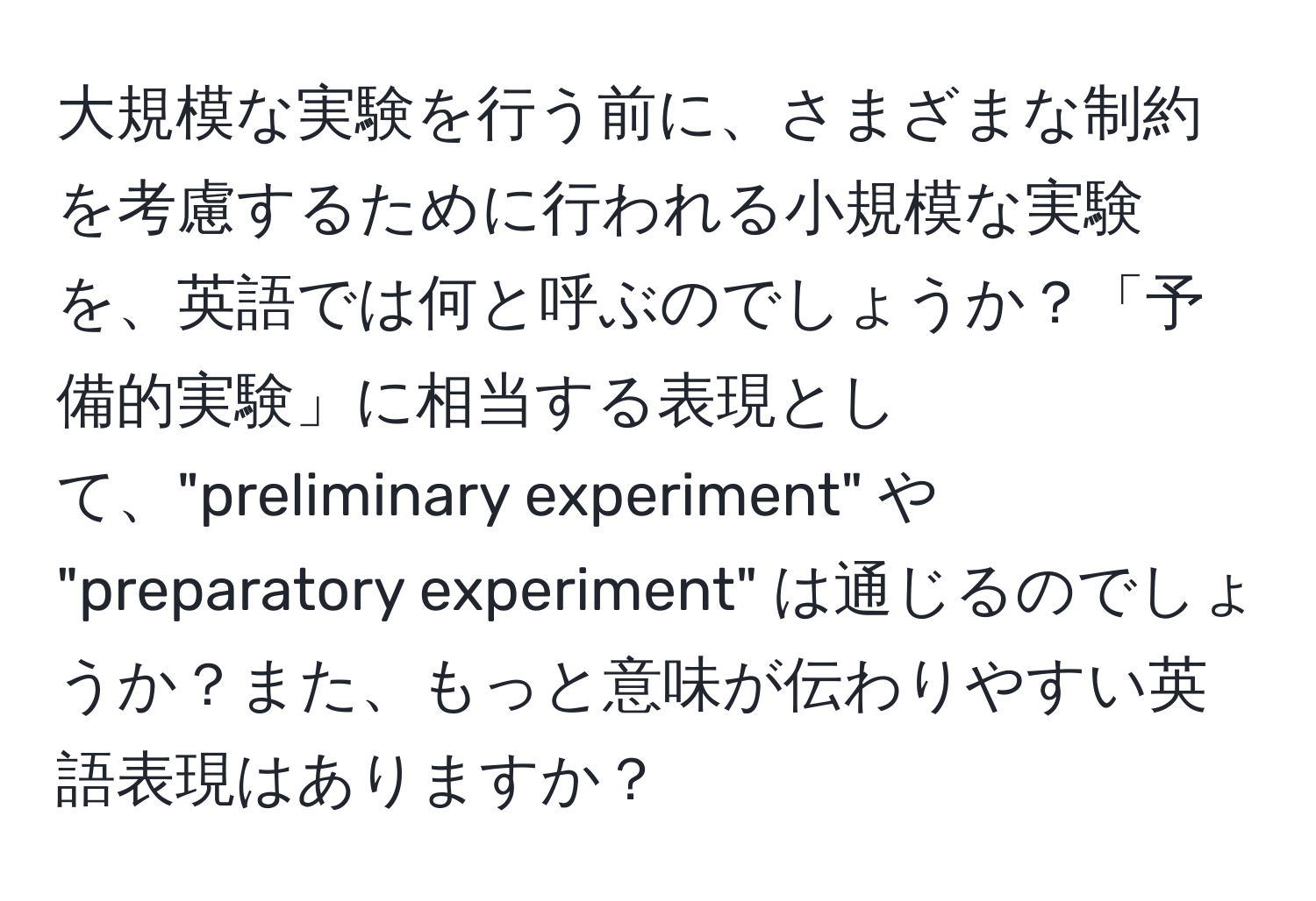 大規模な実験を行う前に、さまざまな制約を考慮するために行われる小規模な実験を、英語では何と呼ぶのでしょうか？「予備的実験」に相当する表現として、"preliminary experiment" や "preparatory experiment" は通じるのでしょうか？また、もっと意味が伝わりやすい英語表現はありますか？