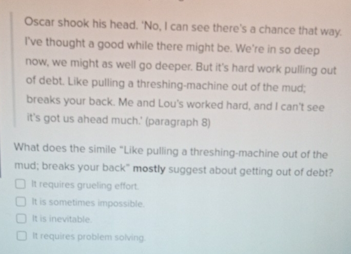 Oscar shook his head. ‘No, I can see there’s a chance that way.
I've thought a good while there might be. We're in so deep
now, we might as well go deeper. But it's hard work pulling out
of debt. Like pulling a threshing-machine out of the mud;
breaks your back. Me and Lou's worked hard, and I can't see
it's got us ahead much.' (paragraph 8)
What does the simile “Like pulling a threshing-machine out of the
mud; breaks your back" mostly suggest about getting out of debt?
It requires grueling effort.
It is sometimes impossible.
It is inevitable.
It requires problem solving.