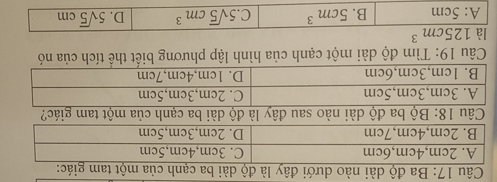 Ba độ dài nào dưới đây là độ dài ba cạnh của một tam giác:
Câu 19: Tìm độ dài một cạnh của hình lập phương biết thể tích của nó
là 125cm^3
A: 5cm B. 5cm^3 C. 5sqrt(5)cm^3 D. 5sqrt(5)cm