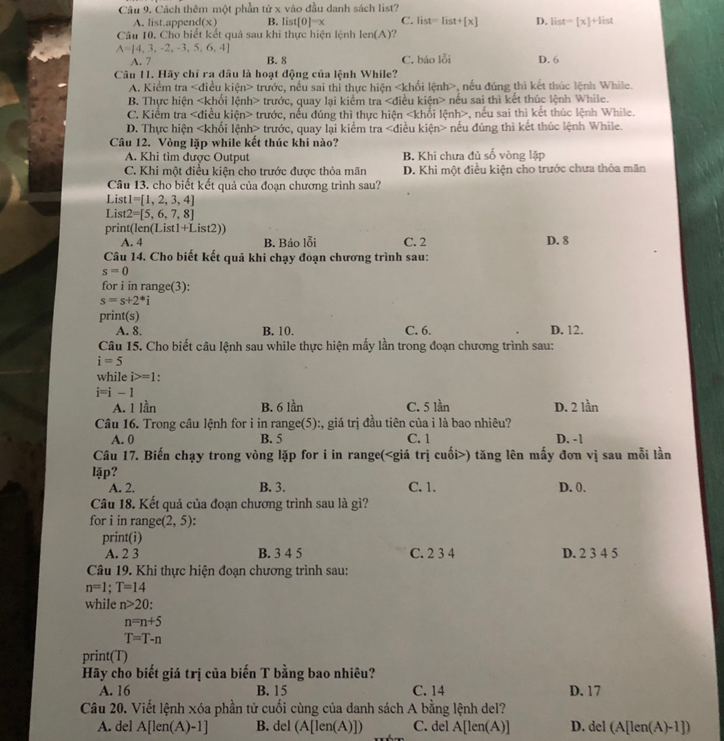 Cách thêm một phần tử x vào đầu danh sách list?
A. list.append(x) B. list[0]=x C. list=list+[x] D. list=[x]+list
Câu 10. Cho biết kết quả sau khi thực hiện lệnh len(A)
A= 4,3,-2,-3,5,6,4
A. 7 B. 8 C. báo 1overline Oi D. 6
Câu 11. Hãy chỉ ra đâu là hoạt động của lệnh While?
A. Kiểm tra kien> trước, nếu sai thỉ thực hiện , nếu đúng thì kết thúc lệnh While.
B. Thực hiện trước, quay lại kiểm tra nếu sai thì kết thúc lệnh While.
C. Kiểm tra ∠ d kiều kiện> trước, nếu đúng thì thực hiện , nếu sai thì kết thúc lệnh While.
D. Thực hiện trước, quay lại kiểm tra liều kiện> nếu đúng thì kết thúc lệnh While.
Câu 12. Vòng lặp while kết thúc khi nào?
A. Khi tìm được Output B. Khi chưa đủ shat o vòng lặp
C. Khi một điều kiện cho trước được thỏa mãn D. Khi một điều kiện cho trước chưa thỏa mãn
Câu 13. cho biết kết quả của đoạn chương trình sau?
Lis t1=[1,2,3,4]
List 2=[5,6,7,8]
print(len(List1+List2))
A. 4 B. Báo lỗi C. 2 D. 8
Câu 14. Cho biết kết quả khi chạy đoạn chương trình sau:
s=0
for i in range(3):
s=s+2^*i
print(s)
A. 8. B. 10. C. 6. D. 12.
Câu 15. Cho biết câu lệnh sau while thực hiện mấy lần trong đoạn chương trình sau:
i=5
while i>=1
i=i-1
A. 1 lần B. 6 lần C. 5 lần D. 2 lần
Câu 16. Trong câu lệnh for i in range(5):, giá trị đầu tiên của i là bao nhiêu? D. -1
A. 0 B. 5 C. 1
Câu 17. Biến chạy trong vòng lặp for i in range() tăng lên mấy đơn vị sau mỗi lần
lặp?
A. 2. B. 3. C. 1. D. 0.
Câu 18. Kết quả của đoạn chương trình sau là gì?
for i in range (2,5)
print(i)
A. 2 3 B. 3 4 5 C. 2 3 4 D. 2 3 4 5
Câu 19. Khi thực hiện đoạn chương trình sau:
n=1;T=14
while n>20:
n=n+5
T=T-n
print(T)
Hãy cho biết giá trị của biến T bằng bao nhiêu?
A. 16 B. 15 C. 14 D. 17
Câu 20. Viết lệnh xóa phần tử cuối cùng của danh sách A bằng lệnh del?
A. del A[len(A)-1] B. del (A[len(A)]) C. del A[len(A)] D. del (A[len(A)-1])