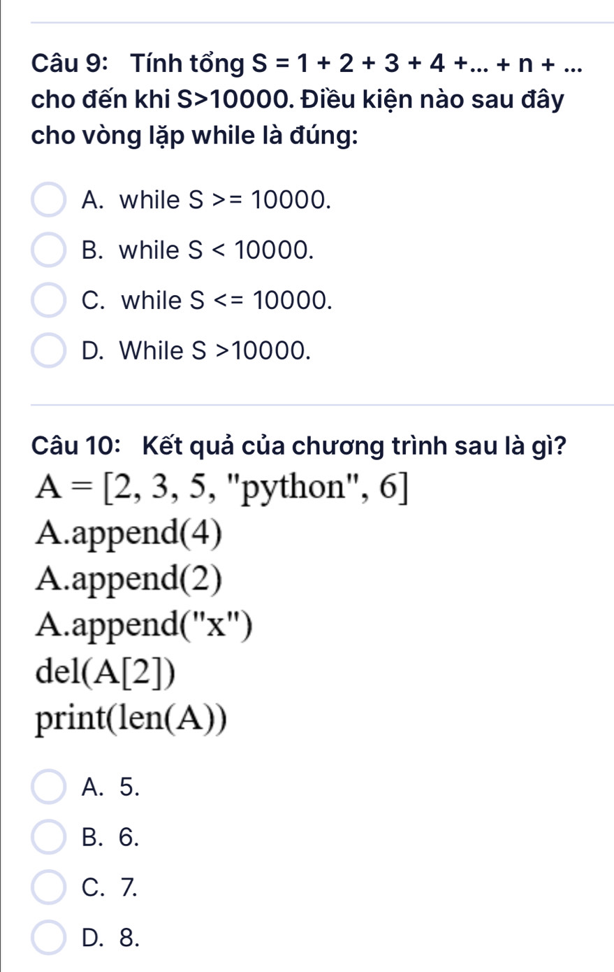 Tính tổng S=1+2+3+4+...+n+... 
cho đến khi S>10000. Điều kiện nào sau đây
cho vòng lặp while là đúng:
A. while S>=10000.
B. while S<10000</tex>.
C. while S .
D. While S>10000. 
Câu 10: Kết quả của chương trình sau là gì?
A=[2,3,5,''] 'python'', 6]
A.append(4)
A.append(2)
A.append(''x'')
del (A[2])
print len (A))
A. 5.
B. 6.
C. 7.
D. 8.