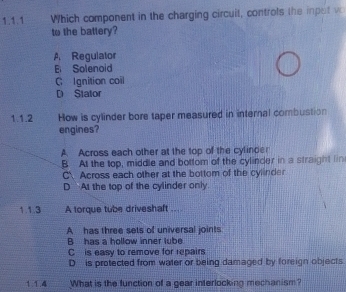 Which component in the charging circuit, controls the inpot w
to the battery?
A Regulator
E Solenoid
C Ignition coil
D Stator
1.1.2 How is cylinder bore taper measured in internal combustion
engines?
A. Across each other at the top of the cylinder
B At the top, middle and bottom of the cylinder in a straight lin
C Across each other at the bottom of the cylinder
D At the top of the cylinder only
1.1.3 A torque tube driveshaft ....
A has three sets of universal joints
B has a hollow inner lube
C is easy to remove for repairs
D is protected from water or being damaged by foreign objects
1.1.4 What is the function of a gear interlocking mechanism?