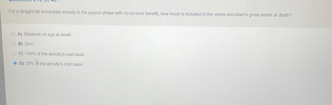 For a straight life immediate annuity in the payout phase with no survivor benefit, how much is included in the owner-annuitant's gross estate at death?
A) Depends on age at death
B) Zero
C) 100% of the annuity's cost basis
D) 25% of the annuity's cost basis