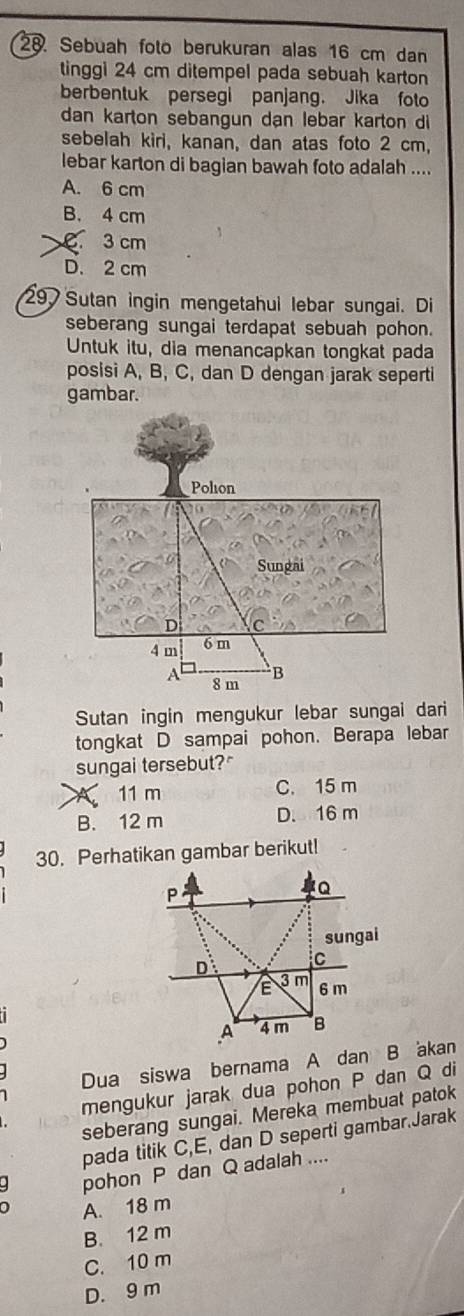 Sebuah foto berukuran alas 16 cm dan
tinggi 24 cm ditempel pada sebuah karton
berbentuk persegi panjang. Jika foto
dan karton sebangun dan lebar karton di
sebelah kiri, kanan, dan atas foto 2 cm,
lebar karton di bagian bawah foto adalah ....
A. 6 cm
B. 4 cm
3 cm
D. 2 cm
297 Sutan ingin mengetahui lebar sungai. Di
seberang sungai terdapat sebuah pohon.
Untuk itu, dia menancapkan tongkat pada
posisi A, B, C, dan D dengan jarak seperti
gambar.
Sutan ingin mengukur lebar sungai dari
tongkat D sampai pohon. Berapa lebar
sungai tersebut?"
11 m C. 15 m
B. 12 m D. 16 m
30. Perhatikan gambar berikut!
Dua siswa bernama A dan B akan
mengukur jarak dua pohon P dan Q di
seberang sungai. Mereka membuat patok
pada titik C, E, dan D seperti gambar.Jarak
pohon P dan Q adalah ....
A. 18 m
B. 12 m
C. 10 m
D. 9 m